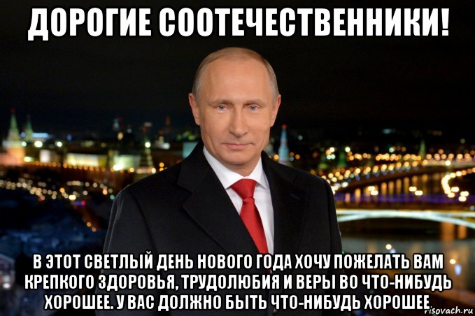 дорогие соотечественники! в этот светлый день нового года хочу пожелать вам крепкого здоровья, трудолюбия и веры во что-нибудь хорошее. у вас должно быть что-нибудь хорошее