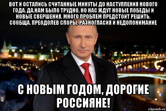 вот и остались считанные минуты до наступления нового года. да,нам было трудно, но нас ждут новые победы и новые свершения. много проблем предстоит решить. сообща. преодолев споры, разногласия и недопонимание с новым годом, дорогие россияне!