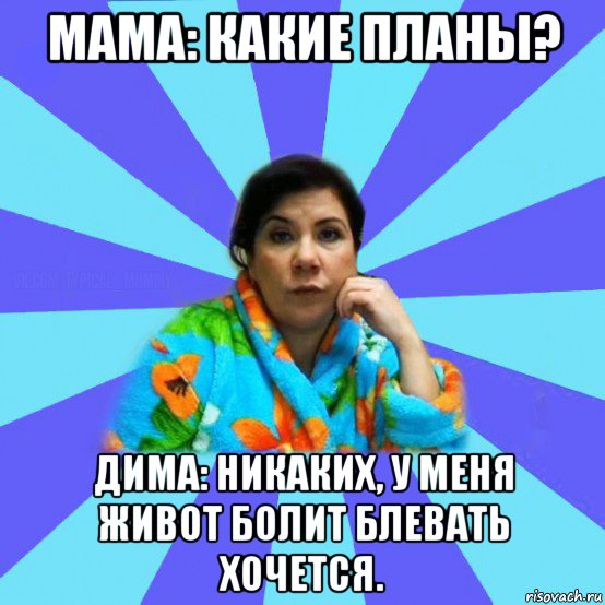 мама: какие планы? дима: никаких, у меня живот болит блевать хочется., Мем типичная мама