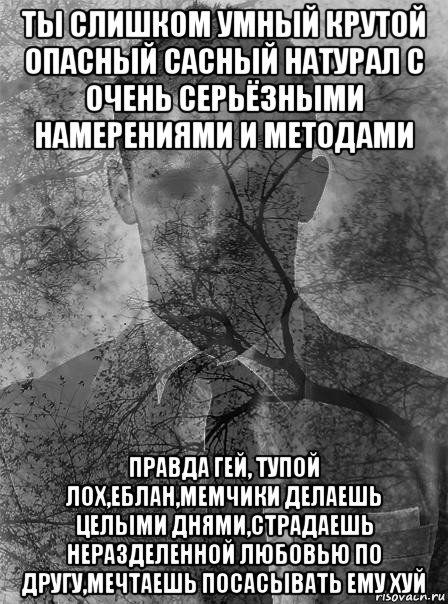 ты слишком умный крутой опасный сасный натурал с очень серьёзными намерениями и методами правда гей, тупой лох,еблан,мемчики делаешь целыми днями,страдаешь неразделенной любовью по другу,мечтаешь посасывать ему хуй