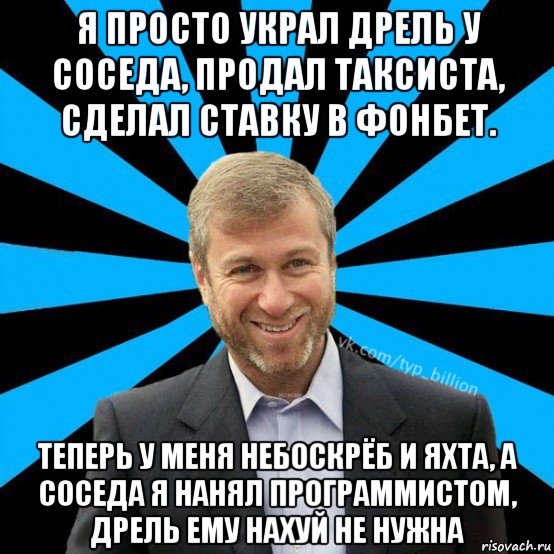 я просто украл дрель у соседа, продал таксиста, сделал ставку в фонбет. теперь у меня небоскрёб и яхта, а соседа я нанял программистом, дрель ему нахуй не нужна