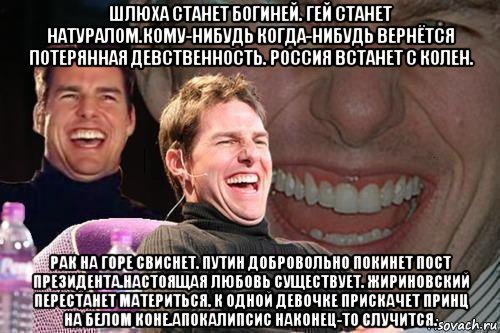 шлюха станет богиней. гей станет натуралом.кому-нибудь когда-нибудь вернётся потерянная девственность. россия встанет с колен. рак на горе свиснет. путин добровольно покинет пост президента.настоящая любовь существует. жириновский перестанет материться. к одной девочке прискачет принц на белом коне.апокалипсис наконец-то случится., Мем том круз