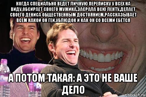 когда специально ведет личную переписку у всех на виду,обсирает своего мужика,засрала всю ленту,делает своего дениса общественным достоянием,рассказывает всем какой он гей,ублюдок и как он со всеми ебётся а потом такая: а это не ваше дело, Мем том круз