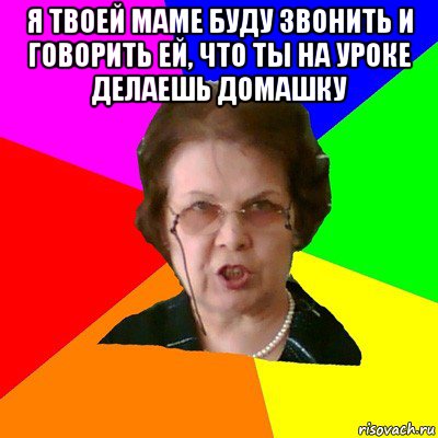 я твоей маме буду звонить и говорить ей, что ты на уроке делаешь домашку , Мем Типичная училка