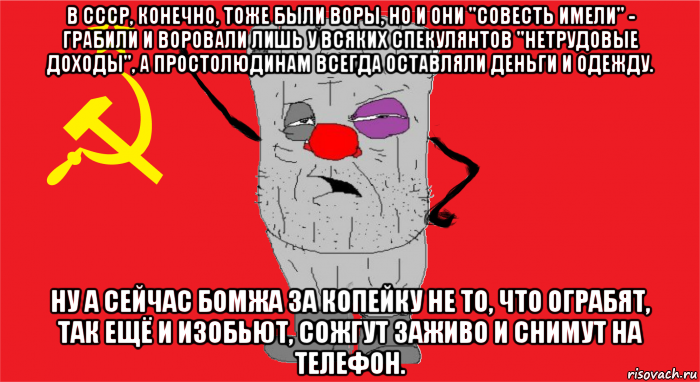 в ссср, конечно, тоже были воры, но и они "совесть имели" - грабили и воровали лишь у всяких спекулянтов "нетрудовые доходы", а простолюдинам всегда оставляли деньги и одежду. ну а сейчас бомжа за копейку не то, что ограбят, так ещё и изобьют, сожгут заживо и снимут на телефон.