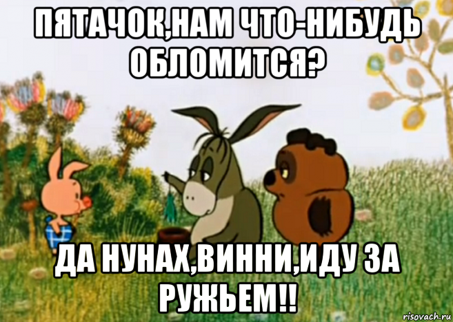 пятачок,нам что-нибудь обломится? да нунах,винни,иду за ружьем!!