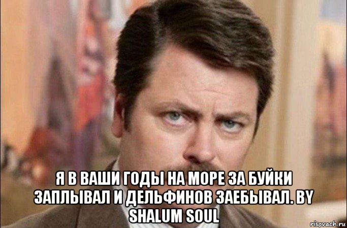  я в ваши годы на море за буйки заплывал и дельфинов заебывал. by shalum soul, Мем  Я человек простой