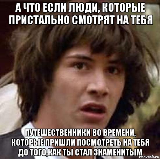 а что если люди, которые пристально смотрят на тебя путешественники во времени, которые пришли посмотреть на тебя до того,как ты стал знаменитым