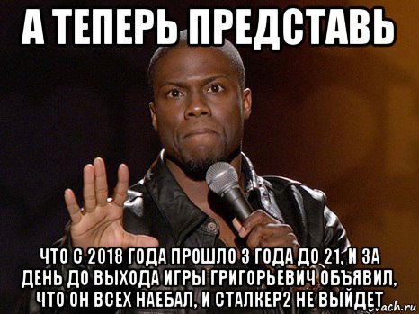 а теперь представь что с 2018 года прошло 3 года до 21, и за день до выхода игры григорьевич объявил, что он всех наебал, и сталкер2 не выйдет, Мем  А теперь представь