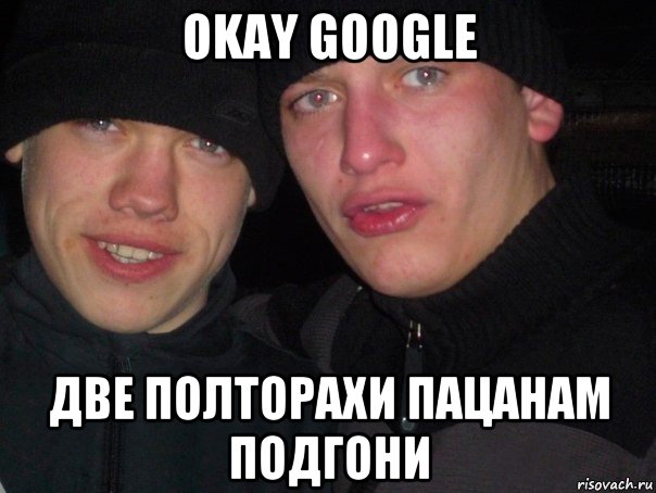 okay google две полторахи пацанам подгони, Мем гопники