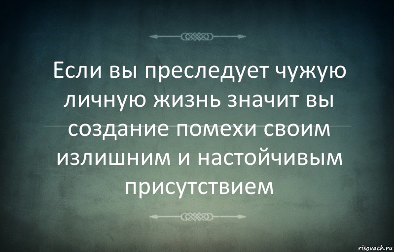 Если вы преследует чужую личную жизнь значит вы создание помехи своим излишним и настойчивым присутствием