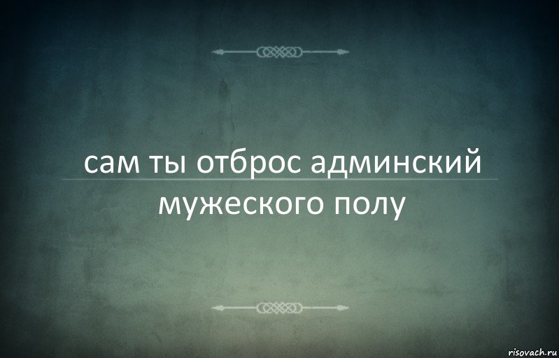 сам ты отброс админский мужеского полу