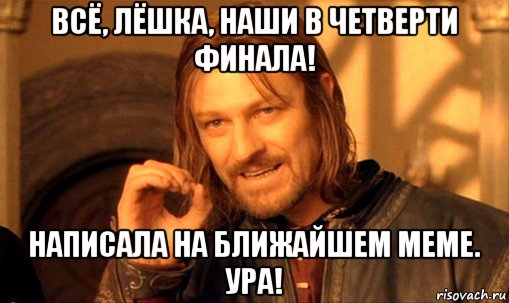 всё, лёшка, наши в четверти финала! написала на ближайшем меме. ура!, Мем Нельзя просто так взять и (Боромир мем)