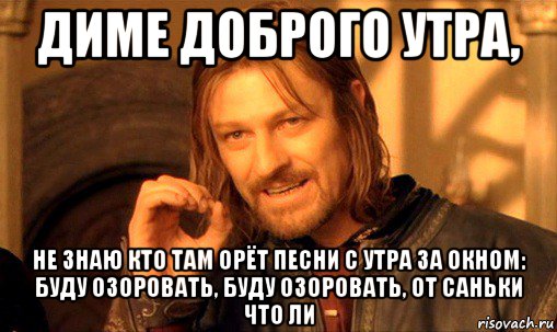 диме доброго утра, не знаю кто там орёт песни с утра за окном: буду озоровать, буду озоровать, от саньки что ли, Мем Нельзя просто так взять и (Боромир мем)