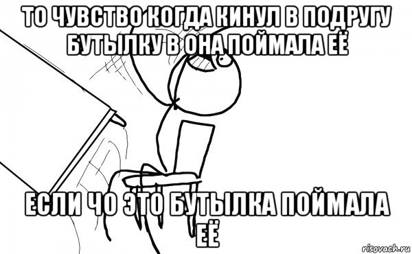 то чувство когда кинул в подругу бутылку в она поймала её если чо это бутылка поймала её