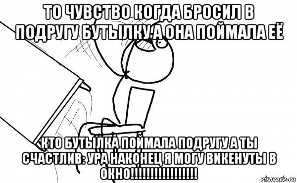 то чувство когда бросил в подругу бутылку а она поймала её кто бутылка поймала подругу а ты счастлив: ура наконец я могу викенуты в окно!!!!!!!!!!!!!!!!!