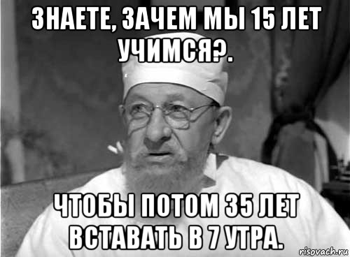 знаете, зачем мы 15 лет учимся?. чтобы потом 35 лет вставать в 7 утра.