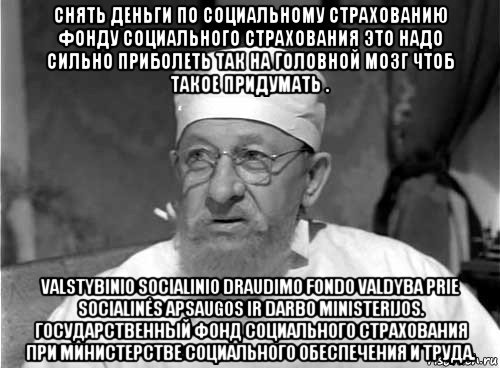 снять деньги по социальному страхованию фонду социального страхования это надо сильно приболеть так на головной мозг чтоб такое придумать . valstybinio socialinio draudimo fondo valdyba prie socialinės apsaugos ir darbo ministerijos. государственный фонд социального страхования при министерстве социального обеспечения и труда., Мем Профессор Преображенский