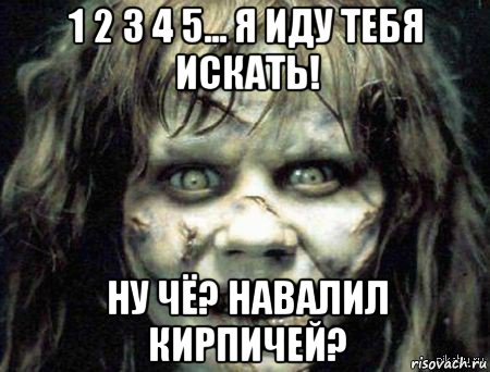 1 2 3 4 5... я иду тебя искать! ну чё? навалил кирпичей?