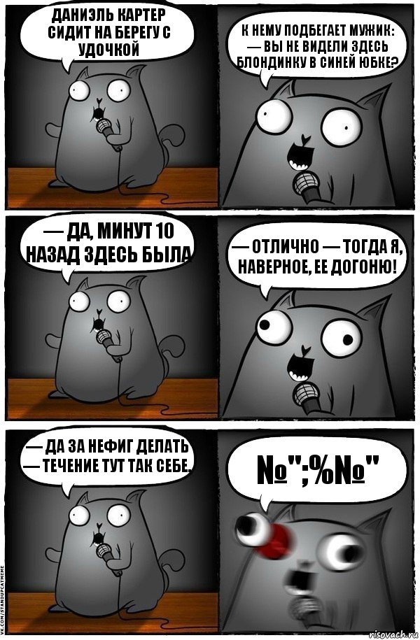 Даниэль Картер сидит на берегу с удочкой К нему подбегает мужик: — Вы не видели здесь блондинку в синей юбке? — Да, минут 10 назад здесь была — Отлично — тогда я, наверное, ее догоню! — Да за нефиг делать — течение тут так себе. №";%№", Комикс  Стендап-кот