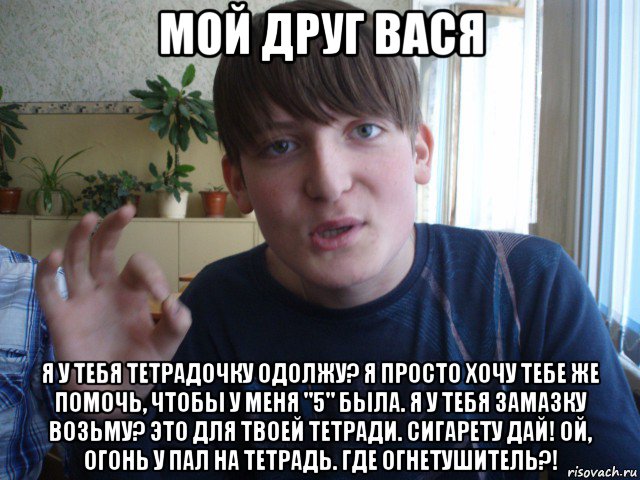 мой друг вася я у тебя тетрадочку одолжу? я просто хочу тебе же помочь, чтобы у меня "5" была. я у тебя замазку возьму? это для твоей тетради. сигарету дай! ой, огонь у пал на тетрадь. где огнетушитель?!, Мем stevaner