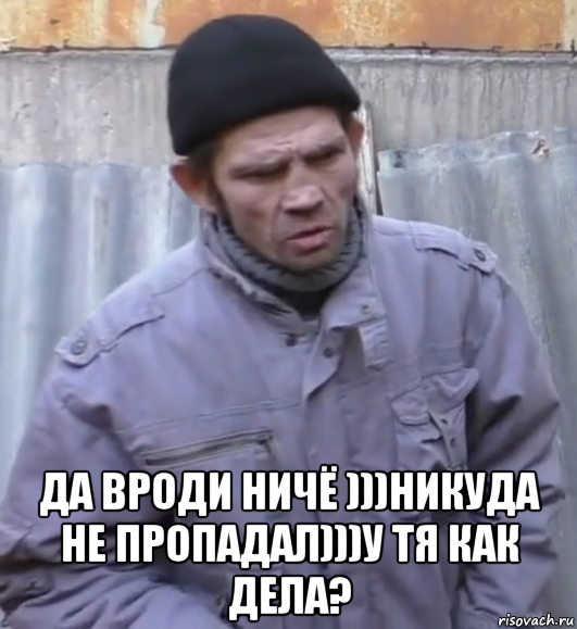  да вроди ничё )))никуда не пропадал)))у тя как дeла?