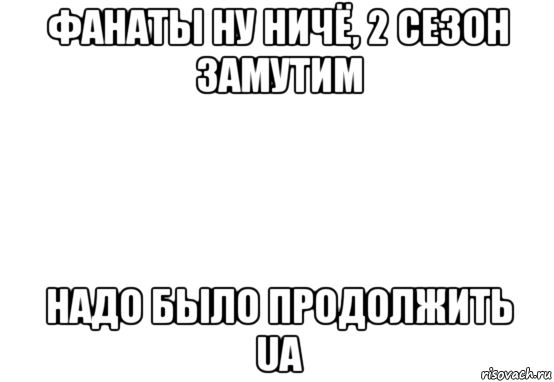 фанаты ну ничё, 2 сезон замутим надо было продолжить ua