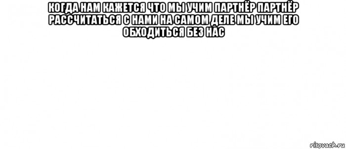 когда нам кажется что мы учим партнёр партнёр рассчитаться с нами на самом деле мы учим его обходиться без нас , Мем Белый ФОН