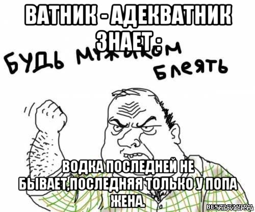 ватник - адекватник знает : водка последней не бывает,последняя только у попа жена.