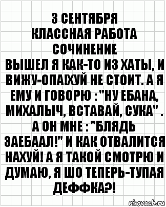 3 сентября
Классная Работа
Сочинение
Вышел я как-то из хаты, и вижу-опа!Хуй не стоит. А я ему и говорю : "Ну ебана, Михалыч, вставай, сука" . А он мне : "БЛЯДЬ ЗАЕБААЛ!" И как отвалится нахуй! А я такой смотрю и думаю, Я ШО ТЕПЕРЬ-ТУПАЯ ДЕФФКА?!, Комикс  бумага