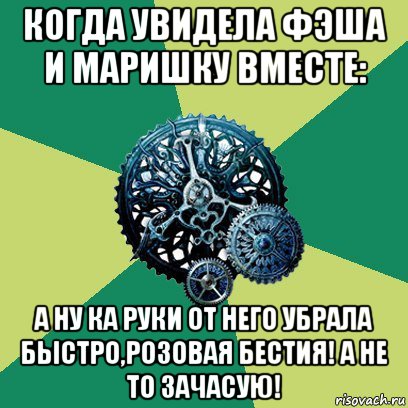 когда увидела фэша и маришку вместе: а ну ка руки от него убрала быстро,розовая бестия! а не то зачасую!