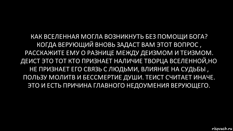 Как вселенная могла возникнуть без помощи Бога?
Когда верующий вновь задаст вам этот вопрос , расскажите ему о разнице между деизмом и теизмом. Деист это тот кто признает наличие творца вселенной,но не признает его связь с людьми, влияние на судьбы , пользу молитв и бессмертие души. Теист считает иначе. Это и есть причина главного недоумения верующего., Комикс Черный фон