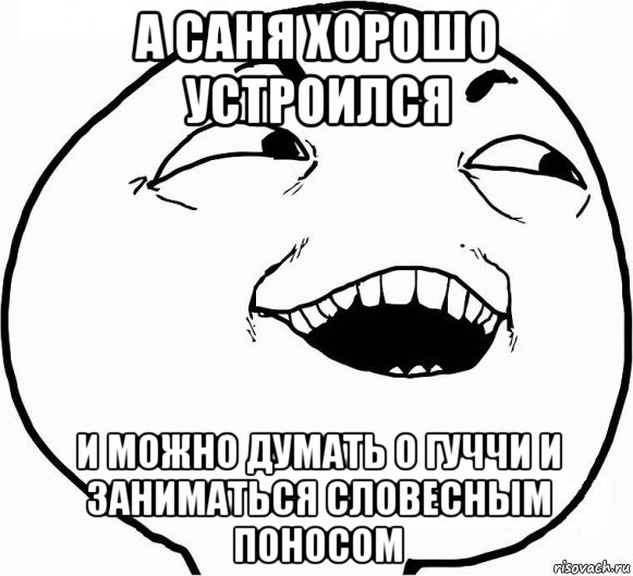 а саня хорошо устроился и можно думать о гуччи и заниматься словесным поносом