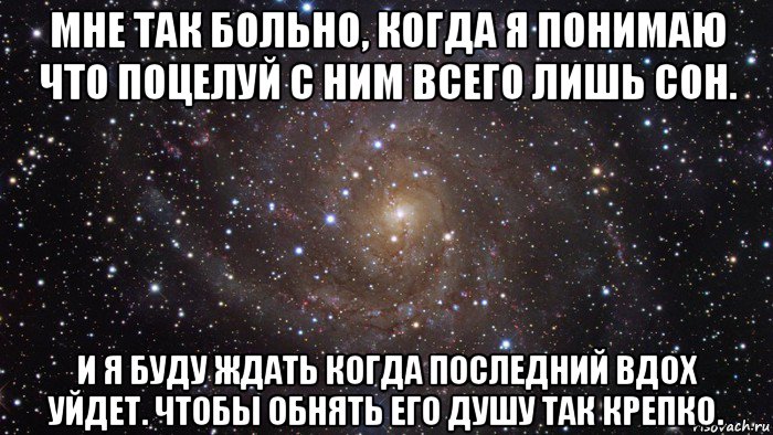 мне так больно, когда я понимаю что поцелуй с ним всего лишь сон. и я буду ждать когда последний вдох уйдет. чтобы обнять его душу так крепко.