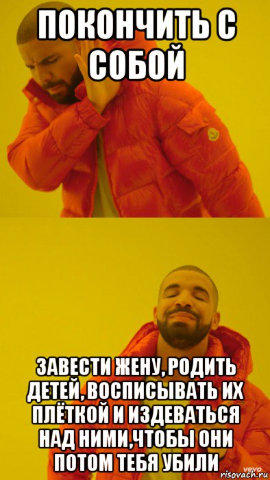 покончить с собой завести жену, родить детей, восписывать их плёткой и издеваться над ними,чтобы они потом тебя убили