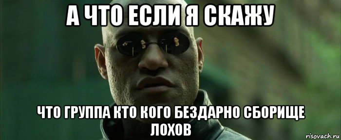 а что если я скажу что группа кто кого бездарно сборище лохов, Мем  морфеус