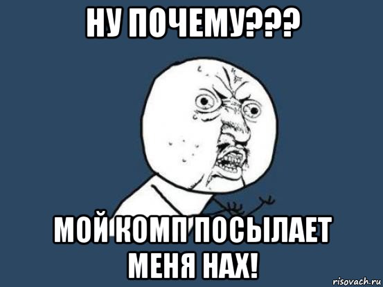 ну почему??? мой комп посылает меня нах!, Мем Ну почему