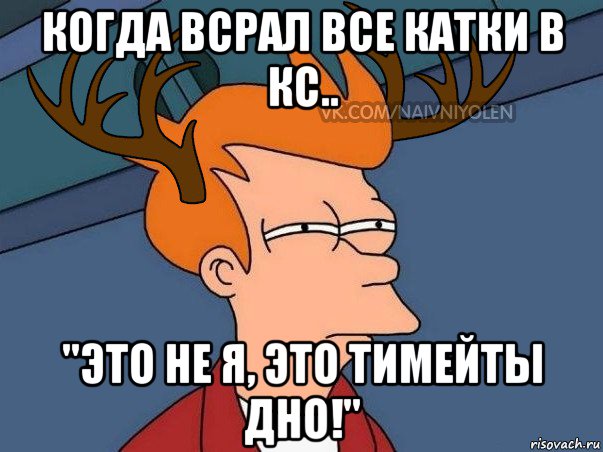 когда всрал все катки в кс.. "это не я, это тимейты дно!"