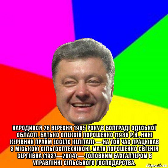  народився 26 вересня 1965 року в болграді одеської області. батько олексій порошенко (1936 р.н., нині керівник прайм ессетс кепітал) — на той час працював з міською сільгосптехнікою. мати порошенко євгенія сергіївна (1937—2004) — головним бухгалтером в управлінні сільського господарства., Мем Порошенко