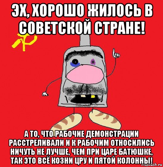 эх, хорошо жилось в советской стране! а то, что рабочие демонстрации расстреливали и к рабочим относились ничуть не лучше, чем при царе батюшке, так это всё козни цру и пятой колонны!