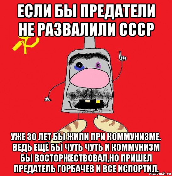 если бы предатели не развалили ссср уже 30 лет бы жили при коммунизме. ведь ещё бы чуть чуть и коммунизм бы восторжествовал,но пришел предатель горбачев и все испортил.