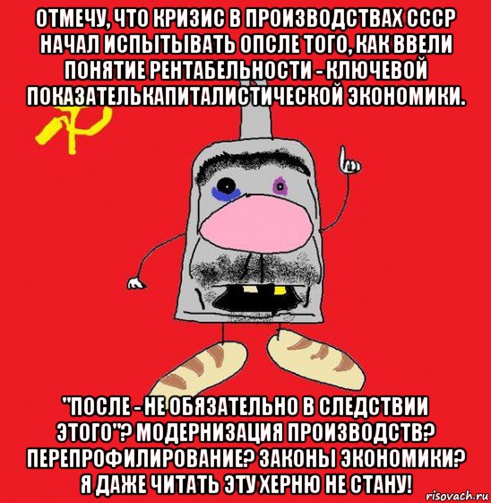 отмечу, что кризис в производствах ссср начал испытывать опсле того, как ввели понятие рентабельности - ключевой показателькапиталистической экономики. "после - не обязательно в следствии этого"? модернизация производств? перепрофилирование? законы экономики? я даже читать эту херню не стану!, Мем совок - квадратная голова