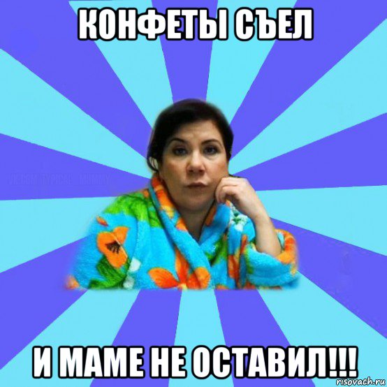 конфеты съел и маме не оставил!!!