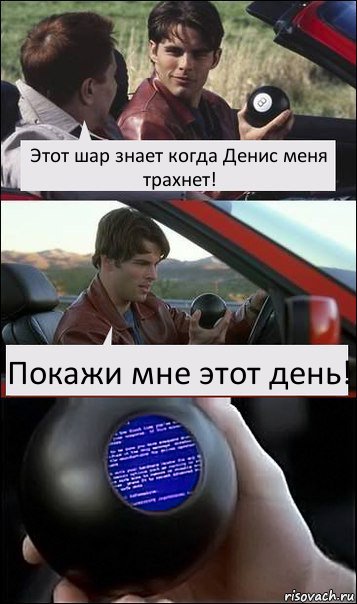 Этот шар знает когда Денис меня трахнет! Покажи мне этот день!