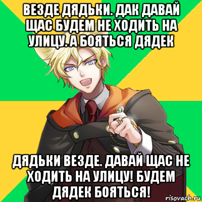 везде дядьки. дак давай щас будем не ходить на улицу. а бояться дядек дядьки везде. давай щас не ходить на улицу! будем дядек бояться!