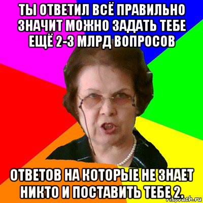 ты ответил всё правильно значит можно задать тебе ещё 2-3 млрд вопросов ответов на которые не знает никто и поставить тебе 2., Мем Типичная училка