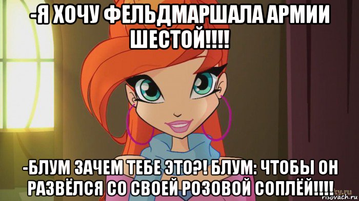 -я хочу фельдмаршала армии шестой!!!! -блум зачем тебе это?! блум: чтобы он развёлся со своей розовой соплёй!!!!