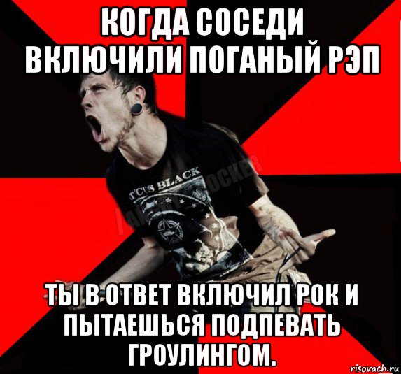 когда соседи включили поганый рэп ты в ответ включил рок и пытаешься подпевать гроулингом.