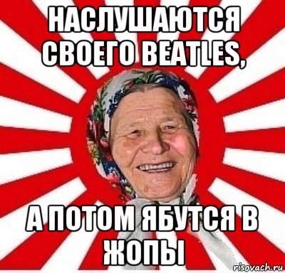 наслушаются своего beatles, а потом ябутся в жопы