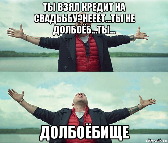 ты взял кредит на свадььбу?нееет...ты не долбоёб...ты... долбоёбище